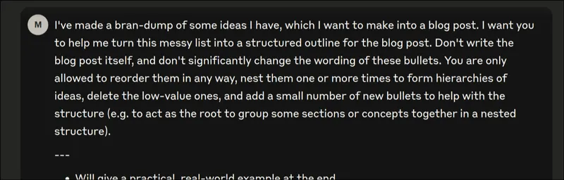 Screenshot of the Claude web UI showing the beginning of a prompt: 'I've made a brain-dump of some ideas I have, which I want to make into a blog post. I want you to help me turn this messy list into a structured outline for the blog post. Don't write the blog post itself, and don't significantly change the wording of these bullets. You are only allowed to reorder them in any way, nest them one or more times to form hierarchies of ideas, delete the low-value ones, and add a small number of new bullets to help with the structure (e.g., to act as the root to group some sections or concepts together in a nested structure)...'