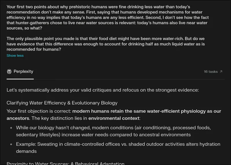Screenshot or Perplexity AI page. The new prompt is: 'Your first two points about why prehistoric humans were fine drinking less water than today's recommendation don't make any sense. First, saying that humans developed mechanisms for water efficiency in no way implies that today's humans are any less efficient. Second, I don't see how the fact that hunter-gatherers chose to live near water sources is relevant: today's humans also live near water sources, so what? The only plausible point you made is that their food diet might have been more water-rich. But do we have evidence that this difference was enough to account for drinking half as much liquid water as is recommended for humans?' The answer begins with: 'Let's systematically address your valid critiques and refocus on the strongest evidence: Clarifying Water Efficiency & Evolutionary Biology. Your first objection is correct: modern humans retain...'